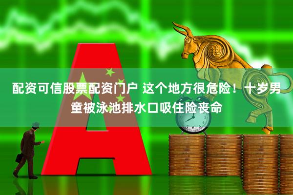 配资可信股票配资门户 这个地方很危险！十岁男童被泳池排水口吸住险丧命