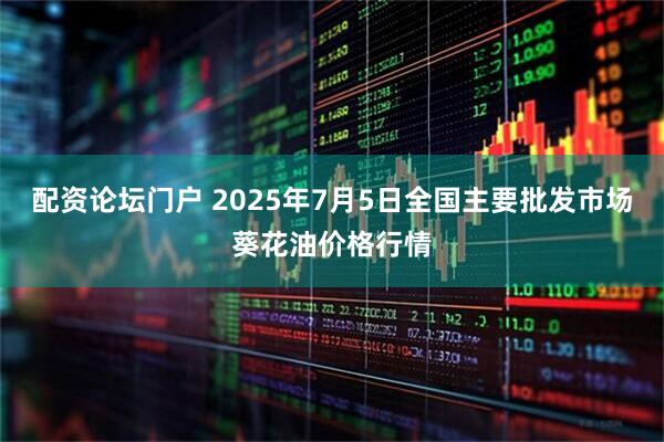 配资论坛门户 2025年7月5日全国主要批发市场葵花油价格行情