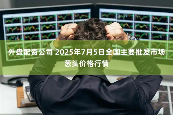 外盘配资公司 2025年7月5日全国主要批发市场葱头价格行情