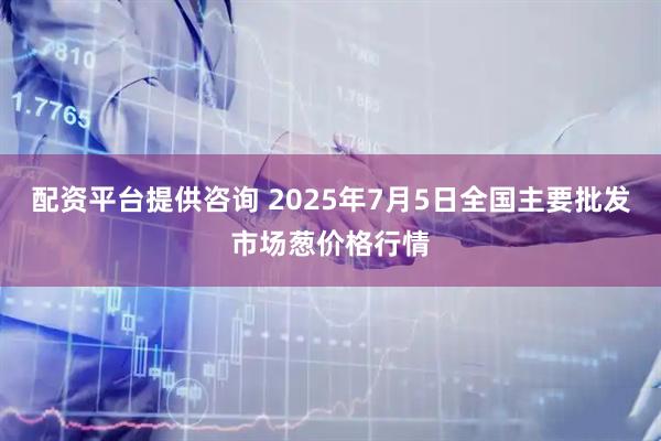 配资平台提供咨询 2025年7月5日全国主要批发市场葱价格行情