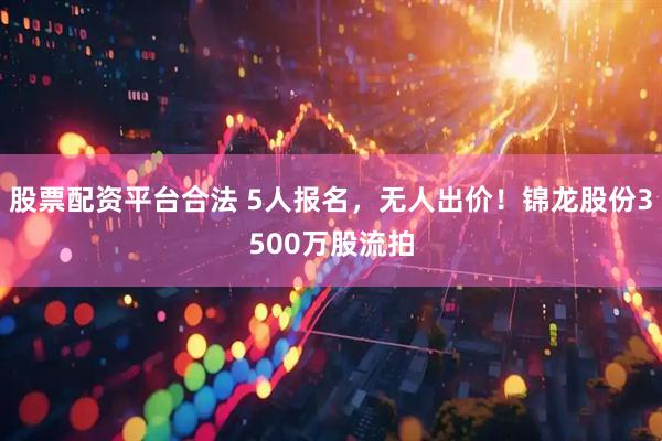 股票配资平台合法 5人报名，无人出价！锦龙股份3500万股流拍