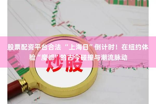 股票配资平台合法 “上海日”倒计时！在纽约体验“魔都”的古今碰撞与潮流脉动
