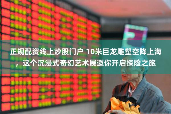 正规配资线上炒股门户 10米巨龙雕塑空降上海，这个沉浸式奇幻艺术展邀你开启探险之旅