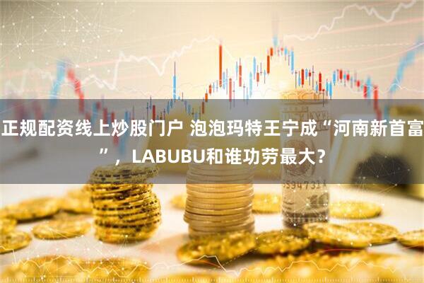 正规配资线上炒股门户 泡泡玛特王宁成“河南新首富”，LABUBU和谁功劳最大？