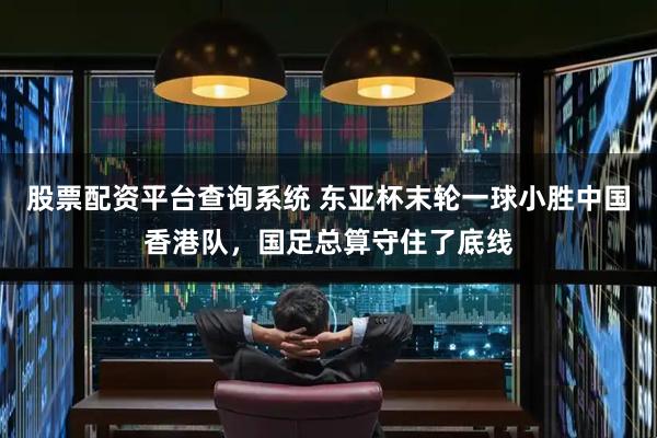 股票配资平台查询系统 东亚杯末轮一球小胜中国香港队，国足总算守住了底线