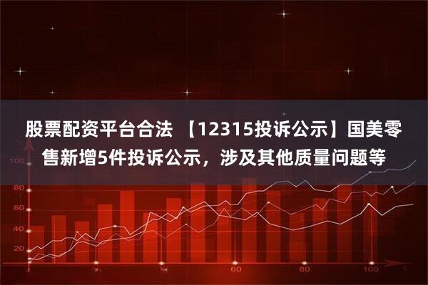 股票配资平台合法 【12315投诉公示】国美零售新增5件投诉公示，涉及其他质量问题等