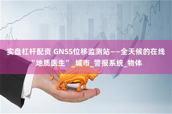 实盘杠杆配资 GNSS位移监测站——全天候的在线“地质医生”_城市_警报系统_物体