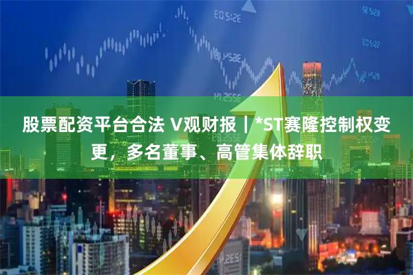 股票配资平台合法 V观财报｜*ST赛隆控制权变更，多名董事、高管集体辞职