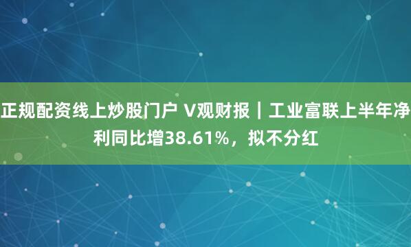 正规配资线上炒股门户 V观财报｜工业富联上半年净利同比增38.61%，拟不分红