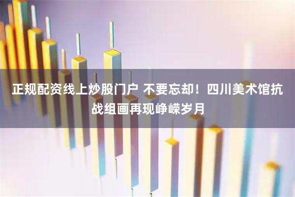 正规配资线上炒股门户 不要忘却！四川美术馆抗战组画再现峥嵘岁月
