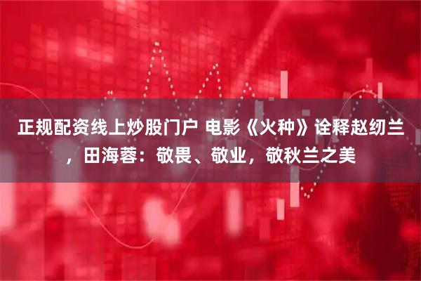 正规配资线上炒股门户 电影《火种》诠释赵纫兰，田海蓉：敬畏、敬业，敬秋兰之美