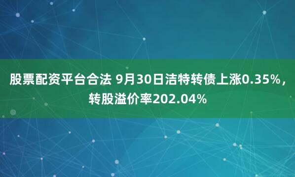 股票配资平台合法 9月30日洁特转债上涨0.35%，转股溢价率202.04%