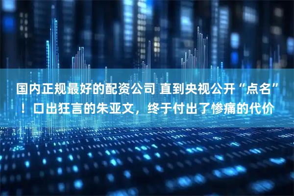 国内正规最好的配资公司 直到央视公开“点名”！口出狂言的朱亚文，终于付出了惨痛的代价