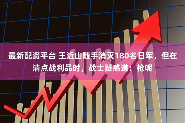 最新配资平台 王近山随手消灭180名日军，但在清点战利品时，战士疑惑道：枪呢