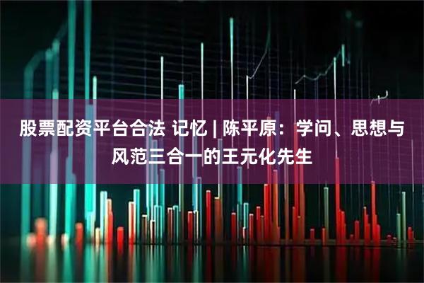 股票配资平台合法 记忆 | 陈平原：学问、思想与风范三合一的王元化先生
