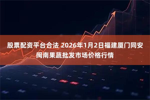 股票配资平台合法 2026年1月2日福建厦门同安闽南果蔬批发市场价格行情