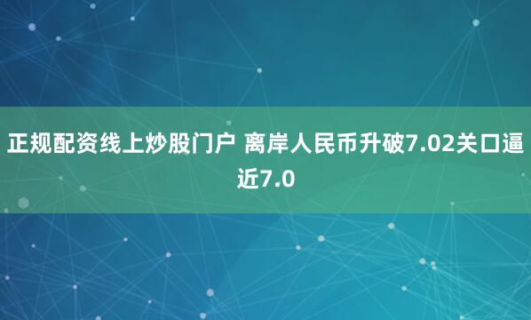 正规配资线上炒股门户 离岸人民币升破7.02关口逼近7.0