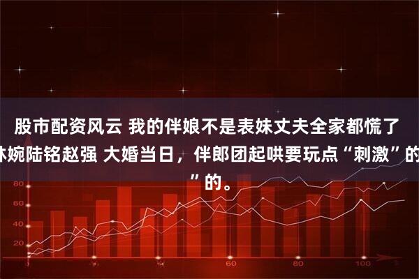 股市配资风云 我的伴娘不是表妹丈夫全家都慌了 林婉陆铭赵强 大婚当日，伴郎团起哄要玩点“刺激”的。