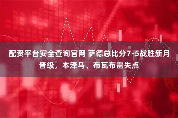 配资平台安全查询官网 萨德总比分7-5战胜新月晋级，本泽马、布瓦布雷失点