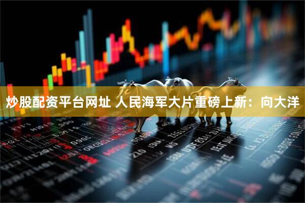 炒股配资平台网址 人民海军大片重磅上新：向大洋