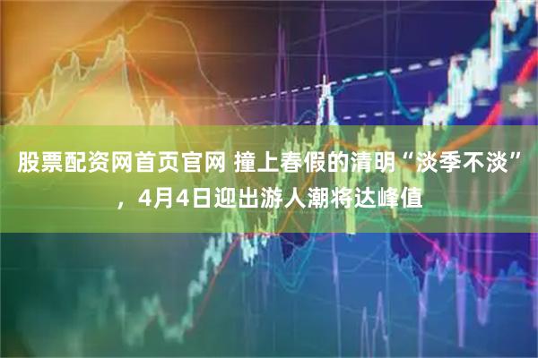 股票配资网首页官网 撞上春假的清明“淡季不淡”，4月4日迎出游人潮将达峰值