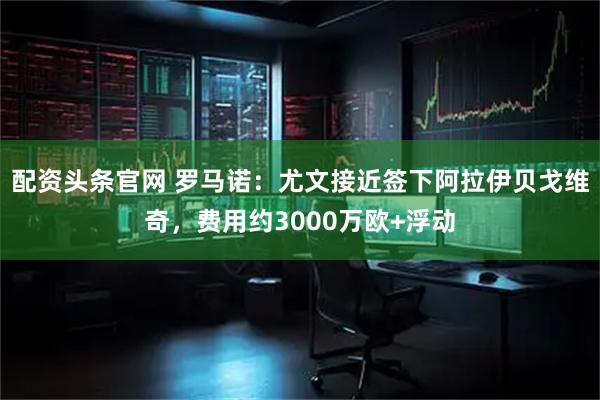 配资头条官网 罗马诺：尤文接近签下阿拉伊贝戈维奇，费用约3000万欧+浮动